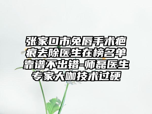 张家口市兔唇手术疤痕去除医生在榜名单靠谱不出错-师磊医生专家大咖技术过硬