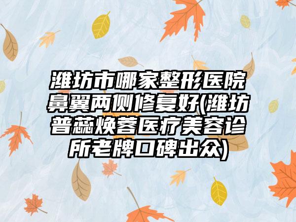 潍坊市哪家整形医院鼻翼两侧修复好(潍坊普蕊焕蓉医疗美容诊所老牌口碑出众)