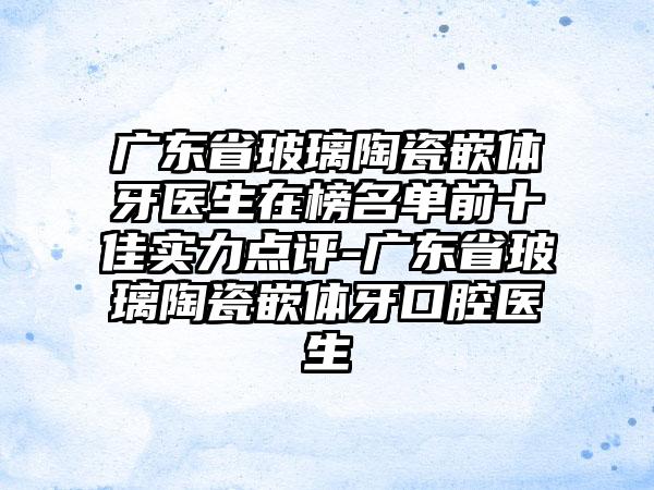 广东省玻璃陶瓷嵌体牙医生在榜名单前十佳实力点评-广东省玻璃陶瓷嵌体牙口腔医生