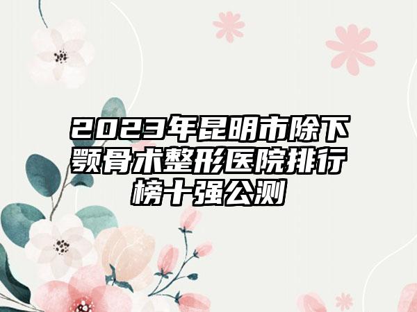 2023年昆明市除下颚骨术整形医院排行榜十强公测