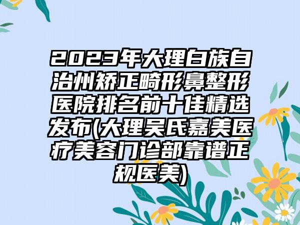 2023年大理白族自治州矫正畸形鼻整形医院排名前十佳精选发布(大理吴氏嘉美医疗美容门诊部靠谱正规医美)