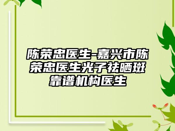 陈荣忠医生-嘉兴市陈荣忠医生光子祛晒斑靠谱机构医生