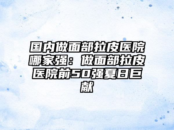 国内做面部拉皮医院哪家强：做面部拉皮医院前50强夏日巨献