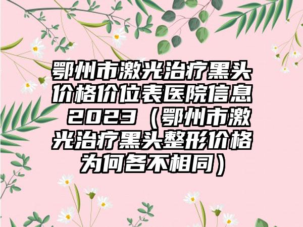 鄂州市激光治疗黑头价格价位表医院信息 2023（鄂州市激光治疗黑头整形价格为何各不相同）