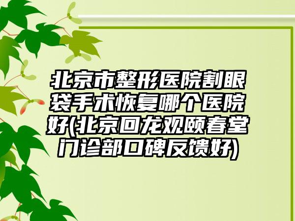 北京市整形医院割眼袋手术恢复哪个医院好(北京回龙观颐春堂门诊部口碑反馈好)