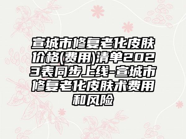 宣城市修复老化皮肤价格(费用)清单2023表同步上线-宣城市修复老化皮肤术费用和风险