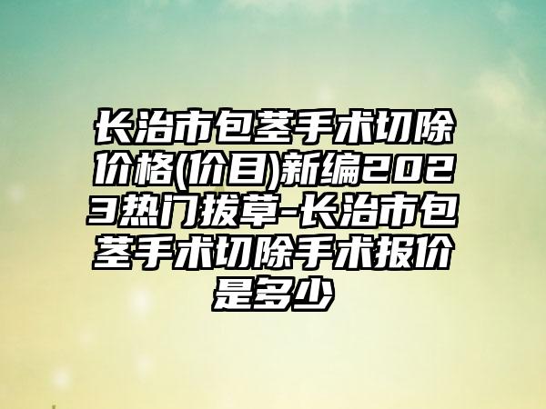 长治市包茎手术切除价格(价目)新编2023热门拔草-长治市包茎手术切除手术报价是多少