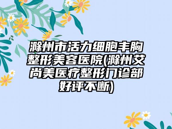 滁州市活力细胞丰胸整形美容医院(滁州艾尚美医疗整形门诊部好评不断)