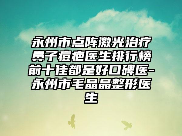 永州市点阵激光治疗鼻子痘疤医生排行榜前十佳都是好口碑医-永州市毛晶晶整形医生