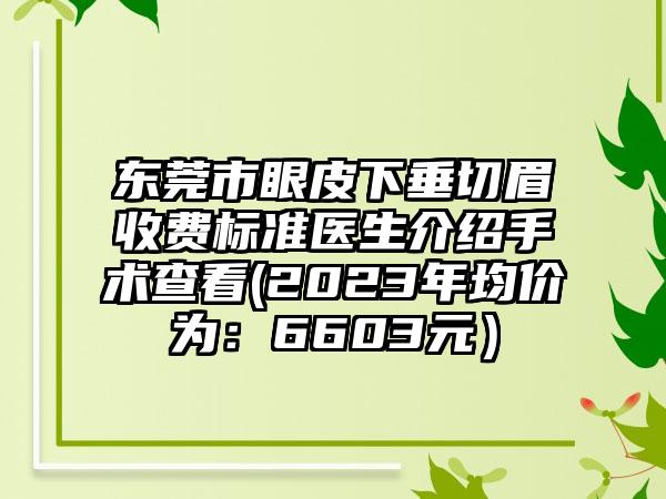 东莞市眼皮下垂切眉收费标准医生介绍手术查看(2023年均价为：6603元）