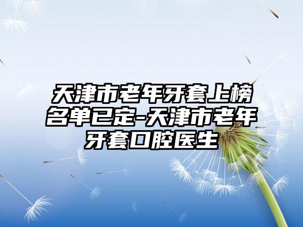 天津市老年牙套上榜名单已定-天津市老年牙套口腔医生