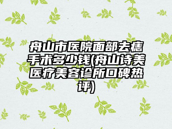 舟山市医院面部去痣手术多少钱(舟山诗美医疗美容诊所口碑热评)