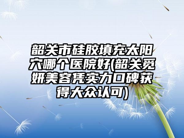 韶关市硅胶填充太阳穴哪个医院好(韶关觅妍美容凭实力口碑获得大众认可)