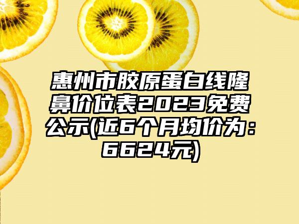 惠州市胶原蛋白线隆鼻价位表2023免费公示(近6个月均价为：6624元)