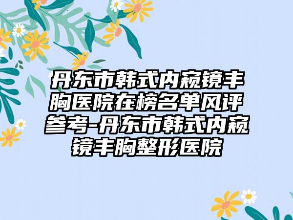 丹东市韩式内窥镜丰胸医院在榜名单风评参考-丹东市韩式内窥镜丰胸整形医院