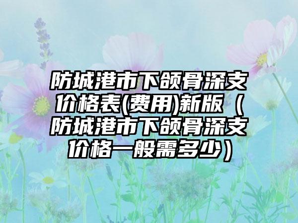 防城港市下颌骨深支价格表(费用)新版（防城港市下颌骨深支价格一般需多少）