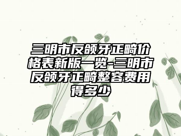 三明市反颌牙正畸价格表新版一览-三明市反颌牙正畸整容费用得多少