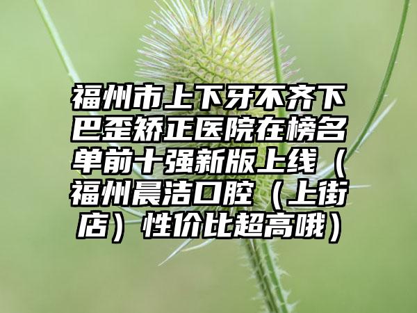 福州市上下牙不齐下巴歪矫正医院在榜名单前十强新版上线（福州晨洁口腔（上街店）性价比超高哦）