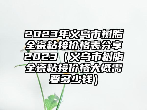 2023年义乌市树脂全瓷粘接价格表分享2023（义乌市树脂全瓷粘接价格大概需要多少钱）