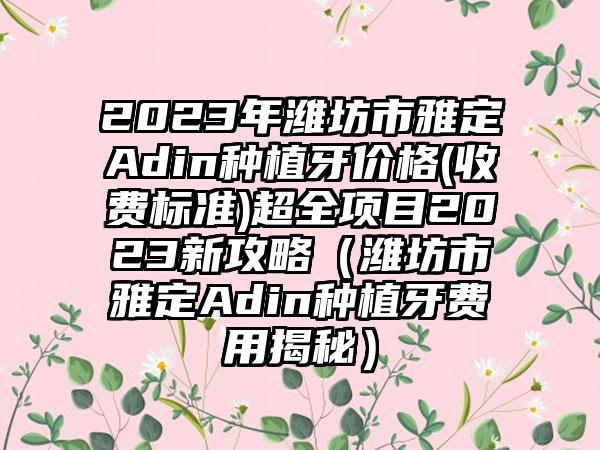 2023年潍坊市雅定Adin种植牙价格(收费标准)超全项目2023新攻略（潍坊市雅定Adin种植牙费用揭秘）