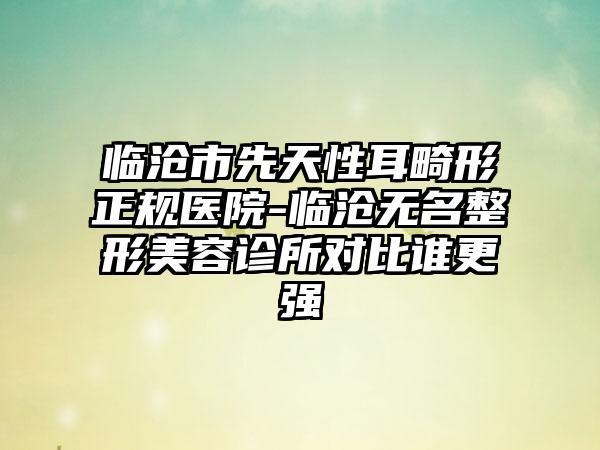 临沧市先天性耳畸形正规医院-临沧无名整形美容诊所对比谁更强