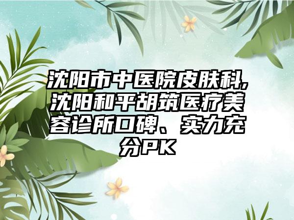 沈阳市中医院皮肤科,沈阳和平胡筑医疗美容诊所口碑、实力充分PK