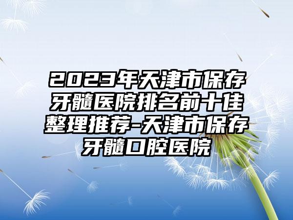 2023年天津市保存牙髓医院排名前十佳整理推荐-天津市保存牙髓口腔医院