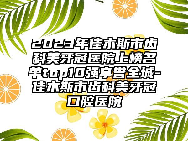 2023年佳木斯市齿科美牙冠医院上榜名单top10强享誉全城-佳木斯市齿科美牙冠口腔医院