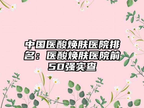 中国医酸焕肤医院排名：医酸焕肤医院前50强实查