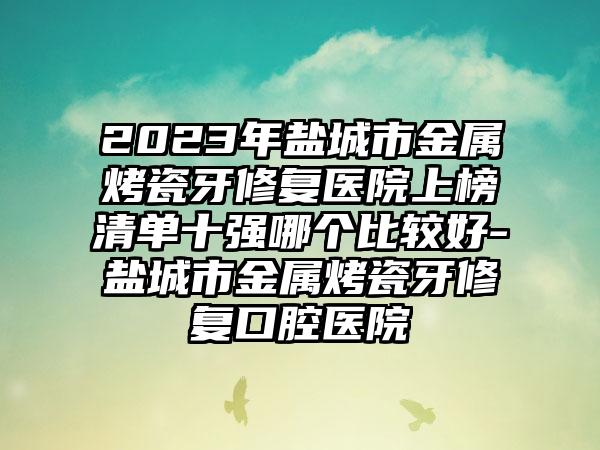 2023年盐城市金属烤瓷牙修复医院上榜清单十强哪个比较好-盐城市金属烤瓷牙修复口腔医院