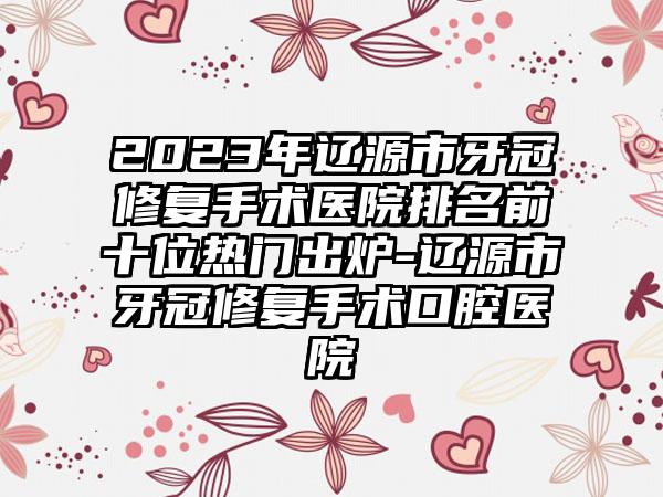 2023年辽源市牙冠修复手术医院排名前十位热门出炉-辽源市牙冠修复手术口腔医院