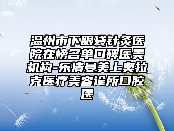 温州市下眼袋针灸医院在榜名单口碑医美机构-乐清晏美上奥拉克医疗美容诊所口腔医