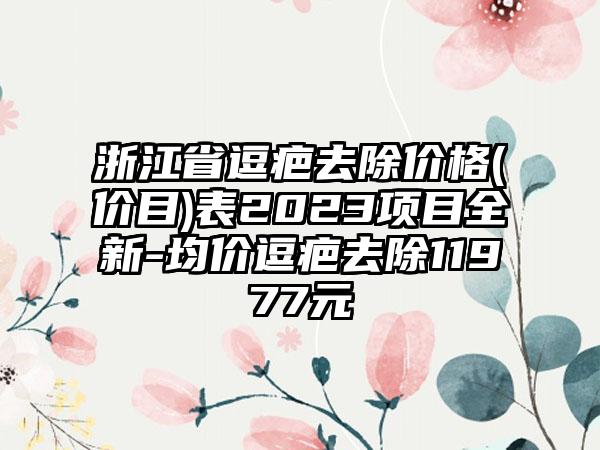 浙江省逗疤去除价格(价目)表2023项目全新-均价逗疤去除11977元