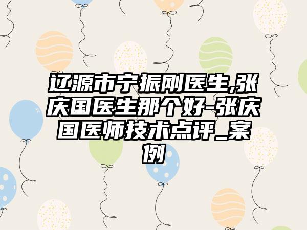 辽源市宁振刚医生,张庆国医生那个好-张庆国医师技术点评_案例