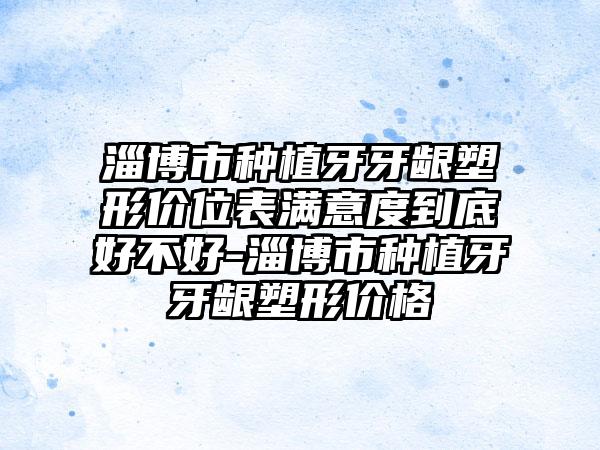 淄博市种植牙牙龈塑形价位表满意度到底好不好-淄博市种植牙牙龈塑形价格