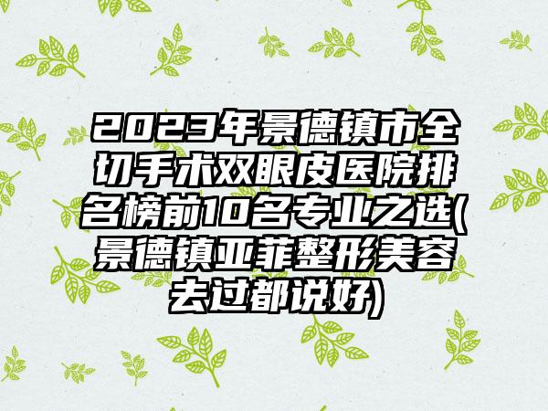 2023年景德镇市全切手术双眼皮医院排名榜前10名专业之选(景德镇亚菲整形美容去过都说好)