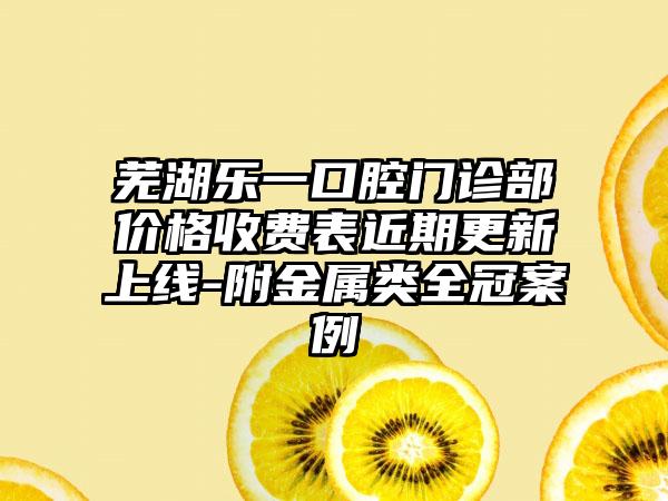 芜湖乐一口腔门诊部价格收费表近期更新上线-附金属类全冠案例