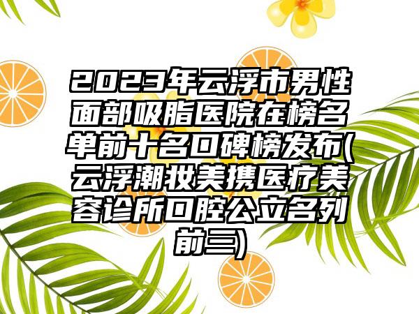 2023年云浮市男性面部吸脂医院在榜名单前十名口碑榜发布(云浮潮妆美携医疗美容诊所口腔公立名列前三)