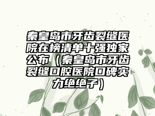 秦皇岛市牙齿裂缝医院在榜清单十强独家公布（秦皇岛市牙齿裂缝口腔医院口碑实力绝绝子）