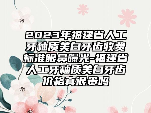 2023年福建省人工牙釉质美白牙齿收费标准眼鼻曝光-福建省人工牙釉质美白牙齿价格真很贵吗