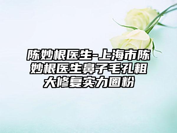 陈妙根医生-上海市陈妙根医生鼻子毛孔粗大修复实力圈粉