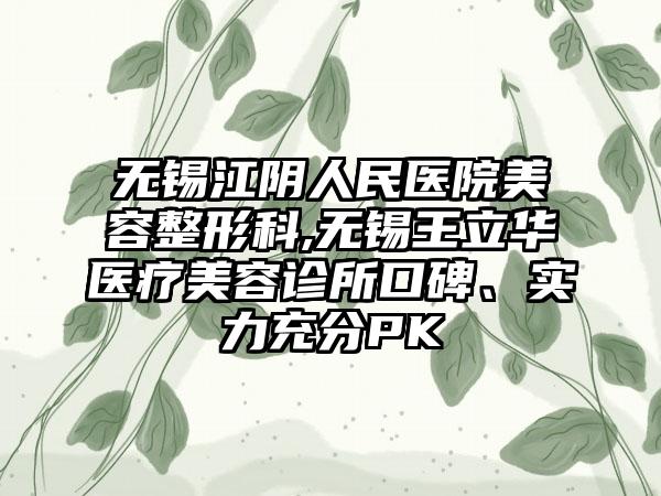 无锡江阴人民医院美容整形科,无锡王立华医疗美容诊所口碑、实力充分PK