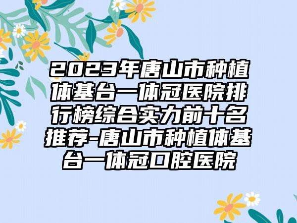 2023年唐山市种植体基台一体冠医院排行榜综合实力前十名推荐-唐山市种植体基台一体冠口腔医院