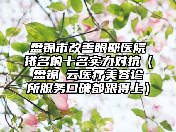 盘锦市改善眼部医院排名前十名实力对抗（盘锦璓云医疗美容诊所服务口碑都跟得上）