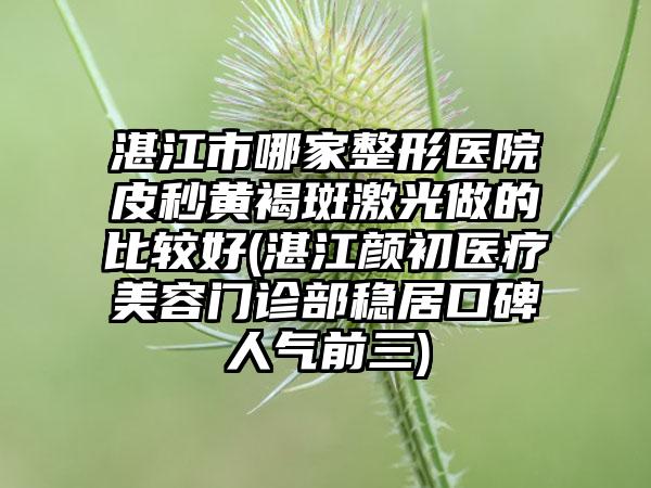 湛江市哪家整形医院皮秒黄褐斑激光做的比较好(湛江颜初医疗美容门诊部稳居口碑人气前三)