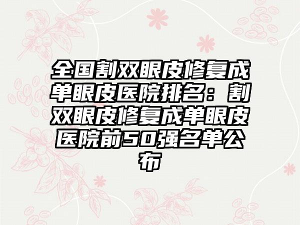 全国割双眼皮修复成单眼皮医院排名：割双眼皮修复成单眼皮医院前50强名单公布