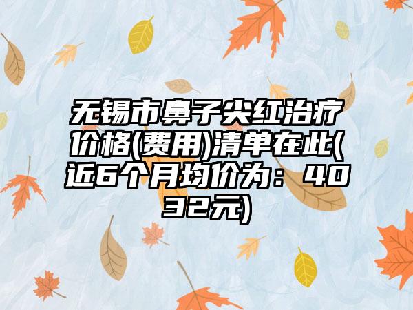 无锡市鼻子尖红治疗价格(费用)清单在此(近6个月均价为：4032元)