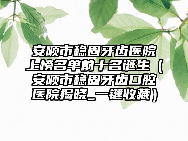 安顺市稳固牙齿医院上榜名单前十名诞生（安顺市稳固牙齿口腔医院揭晓_一键收藏）