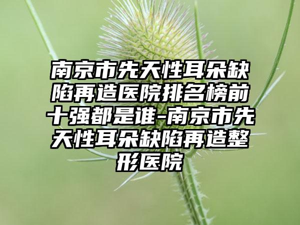 南京市先天性耳朵缺陷再造医院排名榜前十强都是谁-南京市先天性耳朵缺陷再造整形医院