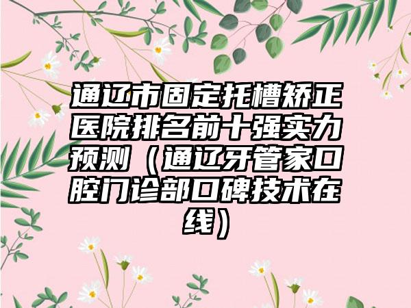 通辽市固定托槽矫正医院排名前十强实力预测（通辽牙管家口腔门诊部口碑技术在线）